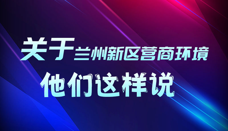 圖解|聽！關于蘭州新區(qū)營商環(huán)境，他們這樣說